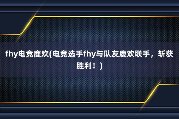 fhy电竞鹿欢(电竞选手fhy与队友鹿欢联手，斩获胜利！)