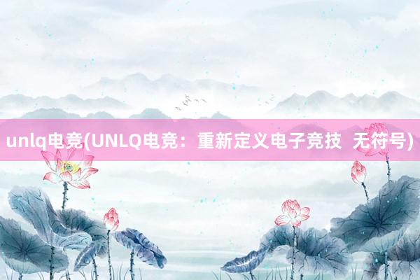 unlq电竞(UNLQ电竞：重新定义电子竞技  无符号)