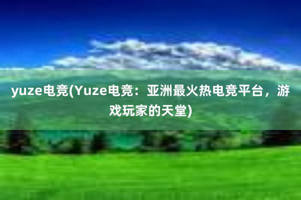 yuze电竞(Yuze电竞：亚洲最火热电竞平台，游戏玩家的天堂)