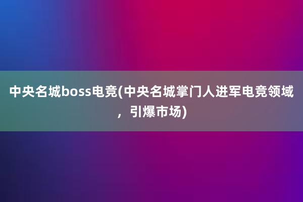 中央名城boss电竞(中央名城掌门人进军电竞领域，引爆市场)