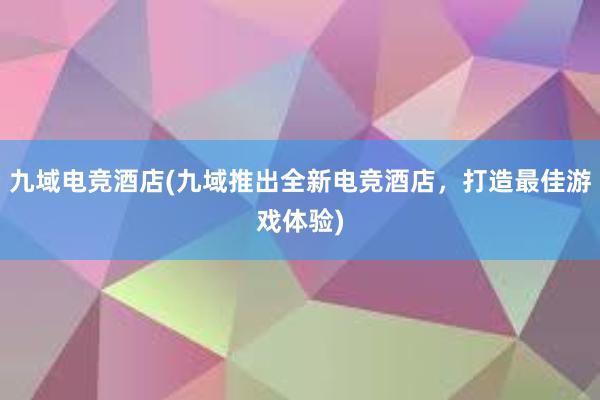 九域电竞酒店(九域推出全新电竞酒店，打造最佳游戏体验)