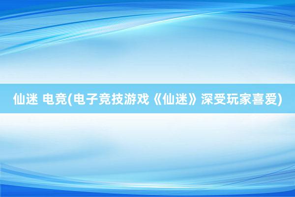 仙迷 电竞(电子竞技游戏《仙迷》深受玩家喜爱)