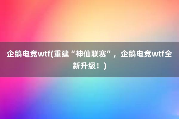 企鹅电竞wtf(重建“神仙联赛”，企鹅电竞wtf全新升级！)