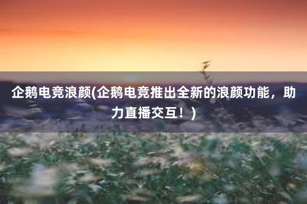 企鹅电竞浪颜(企鹅电竞推出全新的浪颜功能，助力直播交互！)