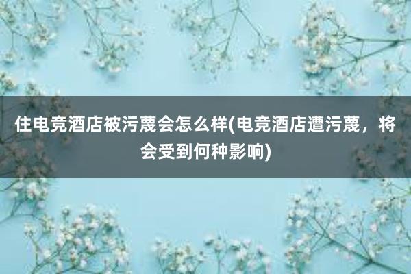 住电竞酒店被污蔑会怎么样(电竞酒店遭污蔑，将会受到何种影响)