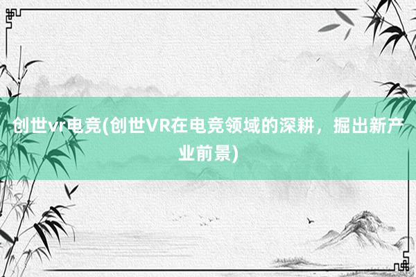 创世vr电竞(创世VR在电竞领域的深耕，掘出新产业前景)