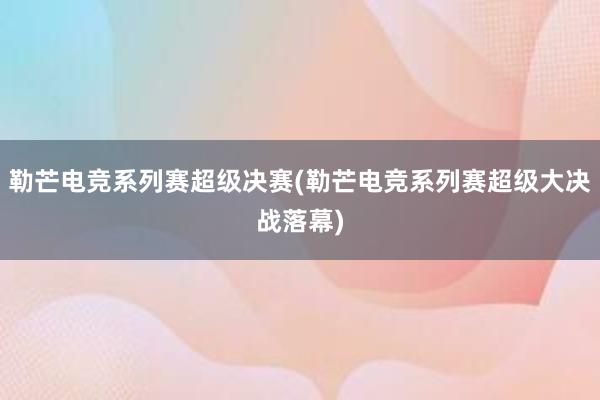 勒芒电竞系列赛超级决赛(勒芒电竞系列赛超级大决战落幕)