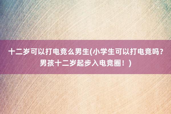 十二岁可以打电竞么男生(小学生可以打电竞吗？男孩十二岁起步入电竞圈！)