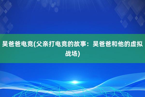 吴爸爸电竞(父亲打电竞的故事：吴爸爸和他的虚拟战场)