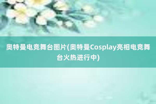 奥特曼电竞舞台图片(奥特曼Cosplay亮相电竞舞台火热进行中)