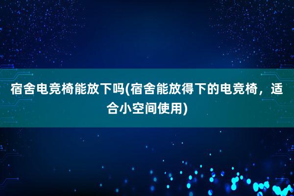 宿舍电竞椅能放下吗(宿舍能放得下的电竞椅，适合小空间使用)