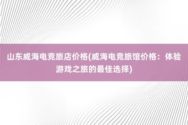 山东威海电竞旅店价格(威海电竞旅馆价格：体验游戏之旅的最佳选择)