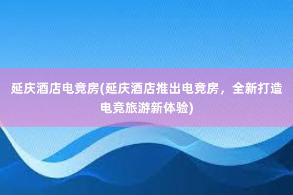 延庆酒店电竞房(延庆酒店推出电竞房，全新打造电竞旅游新体验)