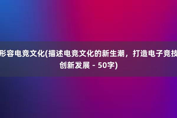 形容电竞文化(描述电竞文化的新生潮，打造电子竞技创新发展 - 50字)