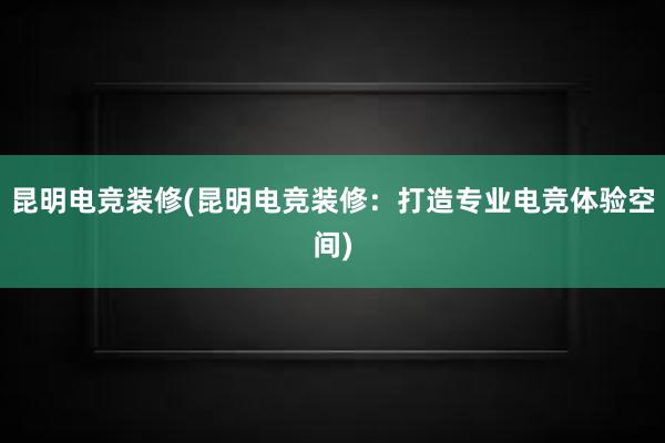 昆明电竞装修(昆明电竞装修：打造专业电竞体验空间)