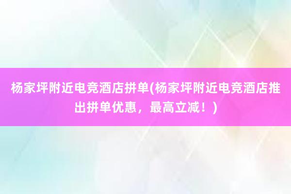 杨家坪附近电竞酒店拼单(杨家坪附近电竞酒店推出拼单优惠，最高立减！)