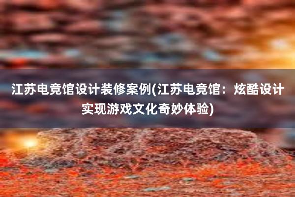 江苏电竞馆设计装修案例(江苏电竞馆：炫酷设计实现游戏文化奇妙体验)