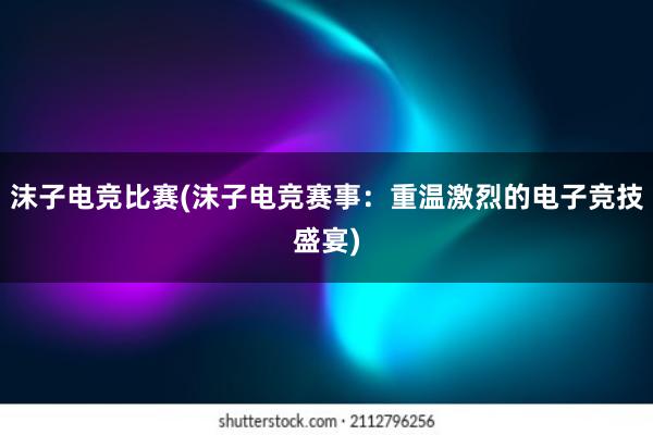 沫子电竞比赛(沫子电竞赛事：重温激烈的电子竞技盛宴)