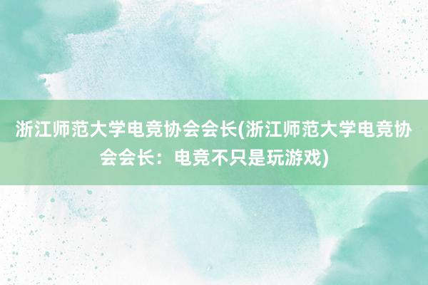 浙江师范大学电竞协会会长(浙江师范大学电竞协会会长：电竞不只是玩游戏)