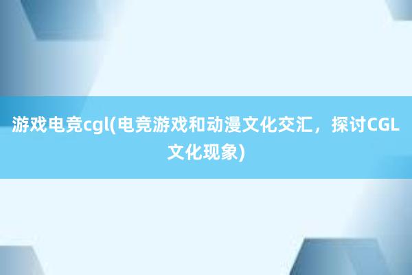 游戏电竞cgl(电竞游戏和动漫文化交汇，探讨CGL文化现象)