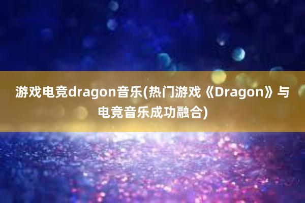 游戏电竞dragon音乐(热门游戏《Dragon》与电竞音乐成功融合)