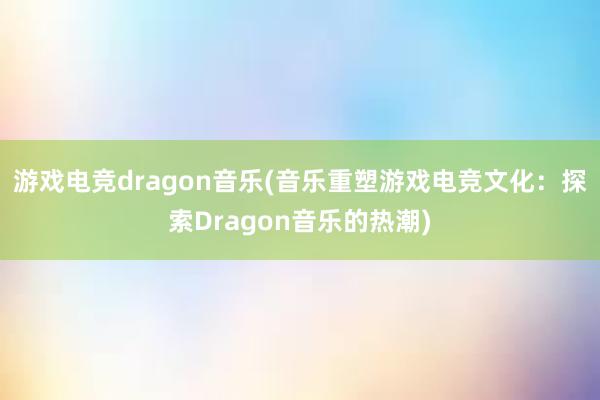 游戏电竞dragon音乐(音乐重塑游戏电竞文化：探索Dragon音乐的热潮)