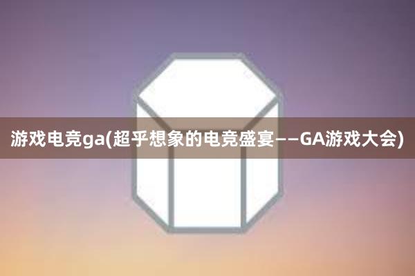 游戏电竞ga(超乎想象的电竞盛宴——GA游戏大会)