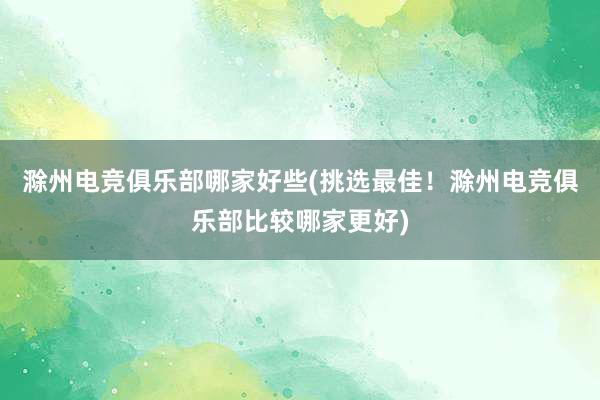 滁州电竞俱乐部哪家好些(挑选最佳！滁州电竞俱乐部比较哪家更好)