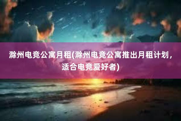 滁州电竞公寓月租(滁州电竞公寓推出月租计划，适合电竞爱好者)