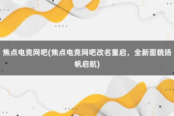 焦点电竞网吧(焦点电竞网吧改名重启，全新面貌扬帆启航)