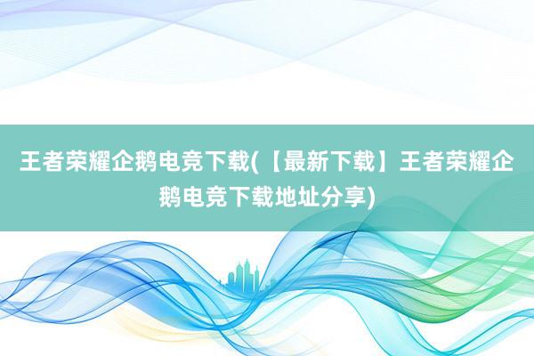 王者荣耀企鹅电竞下载(【最新下载】王者荣耀企鹅电竞下载地址分享)