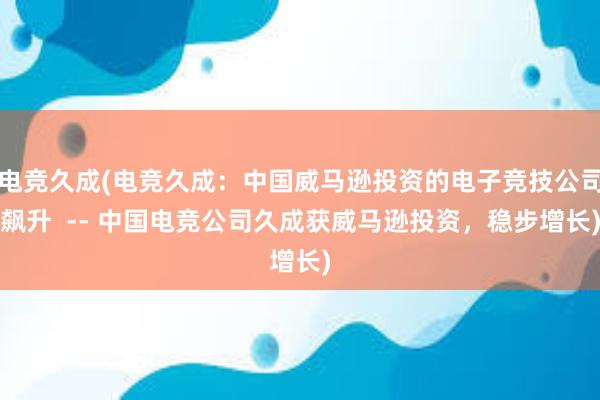 电竞久成(电竞久成：中国威马逊投资的电子竞技公司飙升  -- 中国电竞公司久成获威马逊投资，稳步增长)