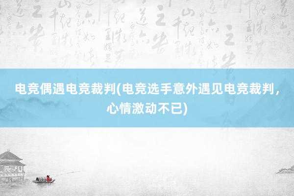 电竞偶遇电竞裁判(电竞选手意外遇见电竞裁判，心情激动不已)