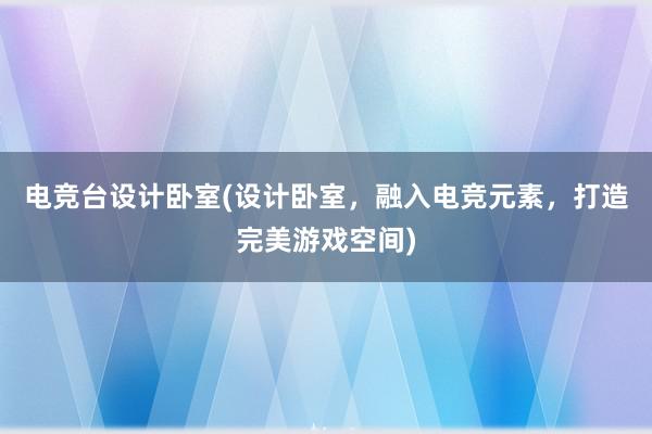 电竞台设计卧室(设计卧室，融入电竞元素，打造完美游戏空间)