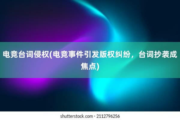 电竞台词侵权(电竞事件引发版权纠纷，台词抄袭成焦点)