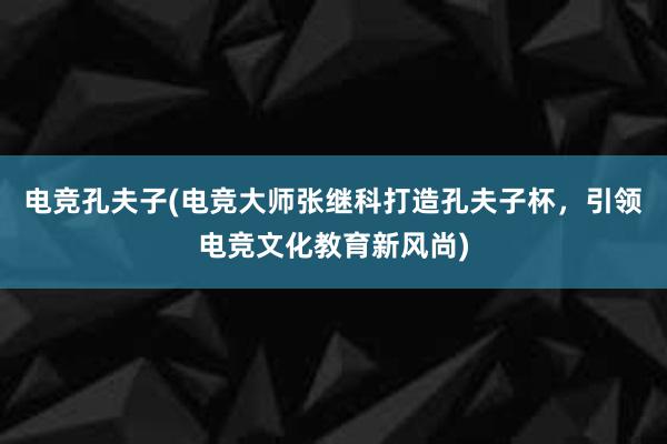 电竞孔夫子(电竞大师张继科打造孔夫子杯，引领电竞文化教育新风尚)