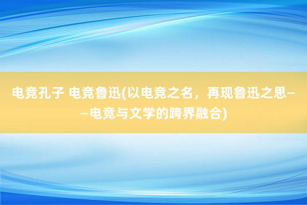 电竞孔子 电竞鲁迅(以电竞之名，再现鲁迅之思——电竞与文学的跨界融合)