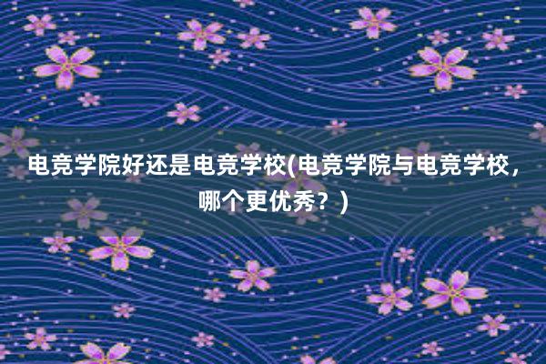 电竞学院好还是电竞学校(电竞学院与电竞学校，哪个更优秀？)