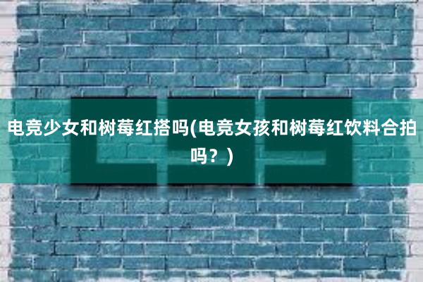 电竞少女和树莓红搭吗(电竞女孩和树莓红饮料合拍吗？)