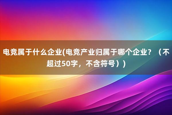 电竞属于什么企业(电竞产业归属于哪个企业？（不超过50字，不含符号）)