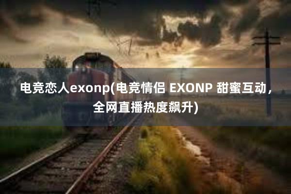 电竞恋人exonp(电竞情侣 EXONP 甜蜜互动，全网直播热度飙升)