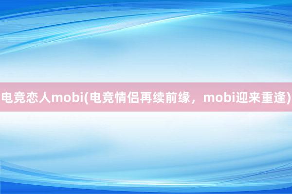 电竞恋人mobi(电竞情侣再续前缘，mobi迎来重逢)