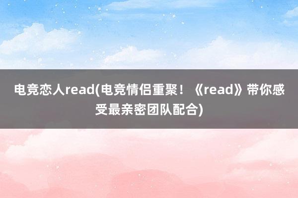 电竞恋人read(电竞情侣重聚！《read》带你感受最亲密团队配合)