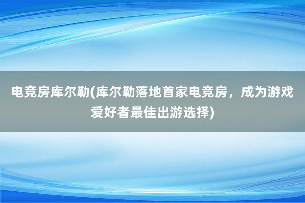 电竞房库尔勒(库尔勒落地首家电竞房，成为游戏爱好者最佳出游选择)