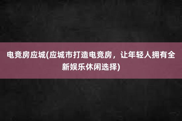 电竞房应城(应城市打造电竞房，让年轻人拥有全新娱乐休闲选择)