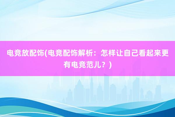 电竞放配饰(电竞配饰解析：怎样让自己看起来更有电竞范儿？)