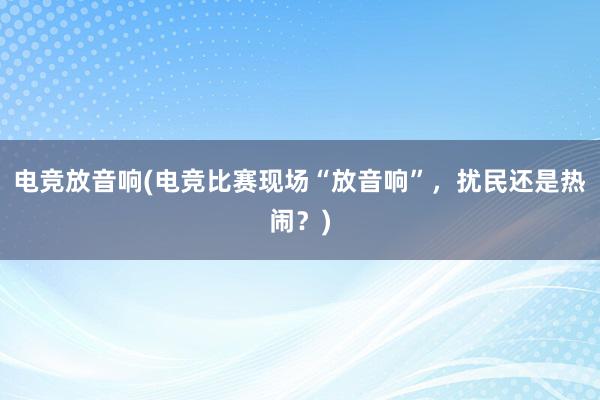 电竞放音响(电竞比赛现场“放音响”，扰民还是热闹？)