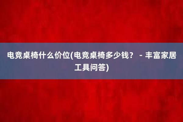 电竞桌椅什么价位(电竞桌椅多少钱？ - 丰富家居工具问答)