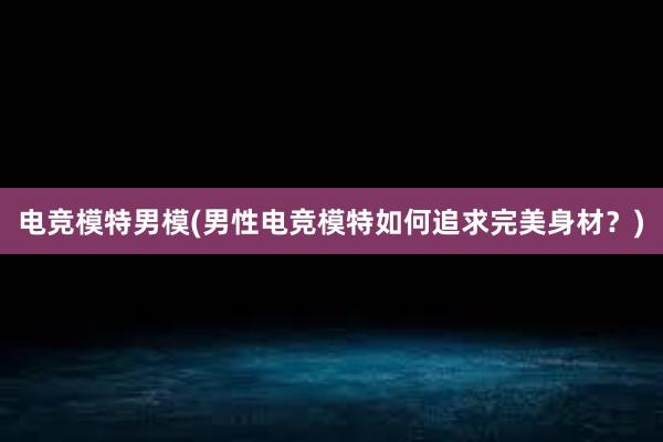 电竞模特男模(男性电竞模特如何追求完美身材？)