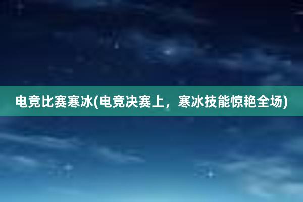 电竞比赛寒冰(电竞决赛上，寒冰技能惊艳全场)